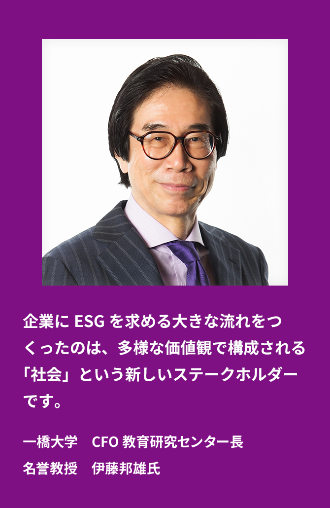 A new stakeholder called "society", which is composed of diverse values, has created a major trend to demand ESG from companies. Mr. Kunio Ito, Professor Emeritus, Director of Center for Education and Research, CFO, Hitotsubashi University