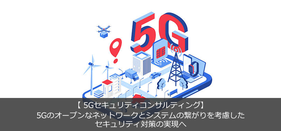 【5Gセキュリティコンサル】 5Gのオープンなネットワークとシステムの繋がりを考慮した セキュリティ対策の実現へ