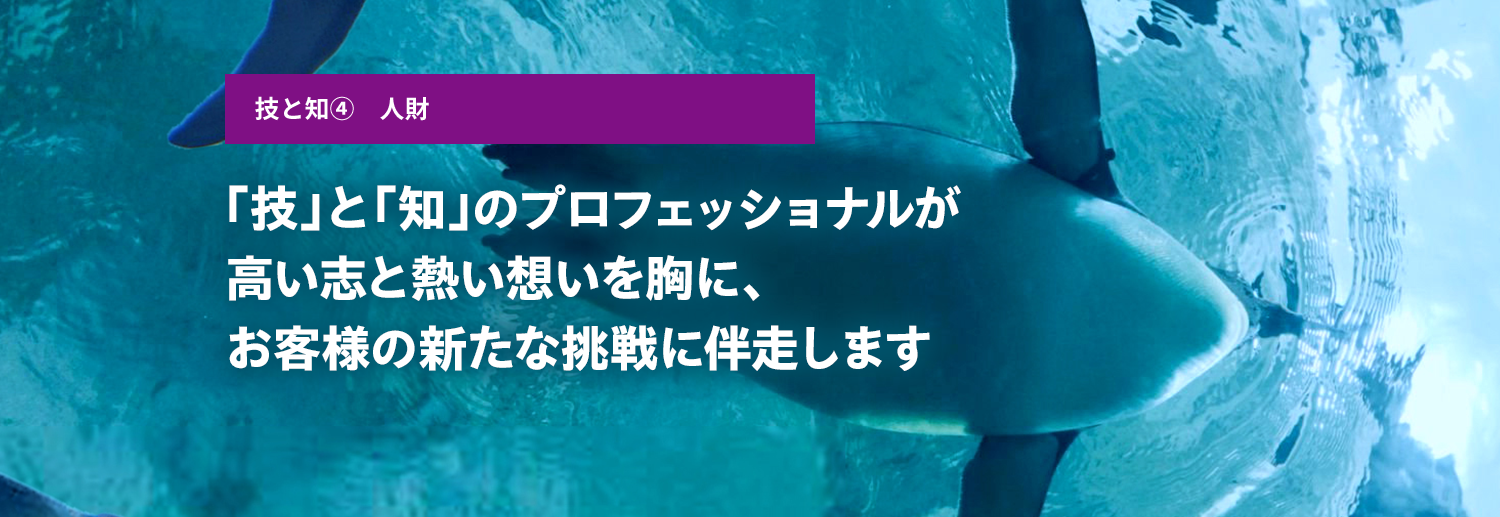 Skills and knowledge ④ Human resources Professionals of technology and intelligence will accompany customers to new challenges with high aspirations and passion in their hearts.