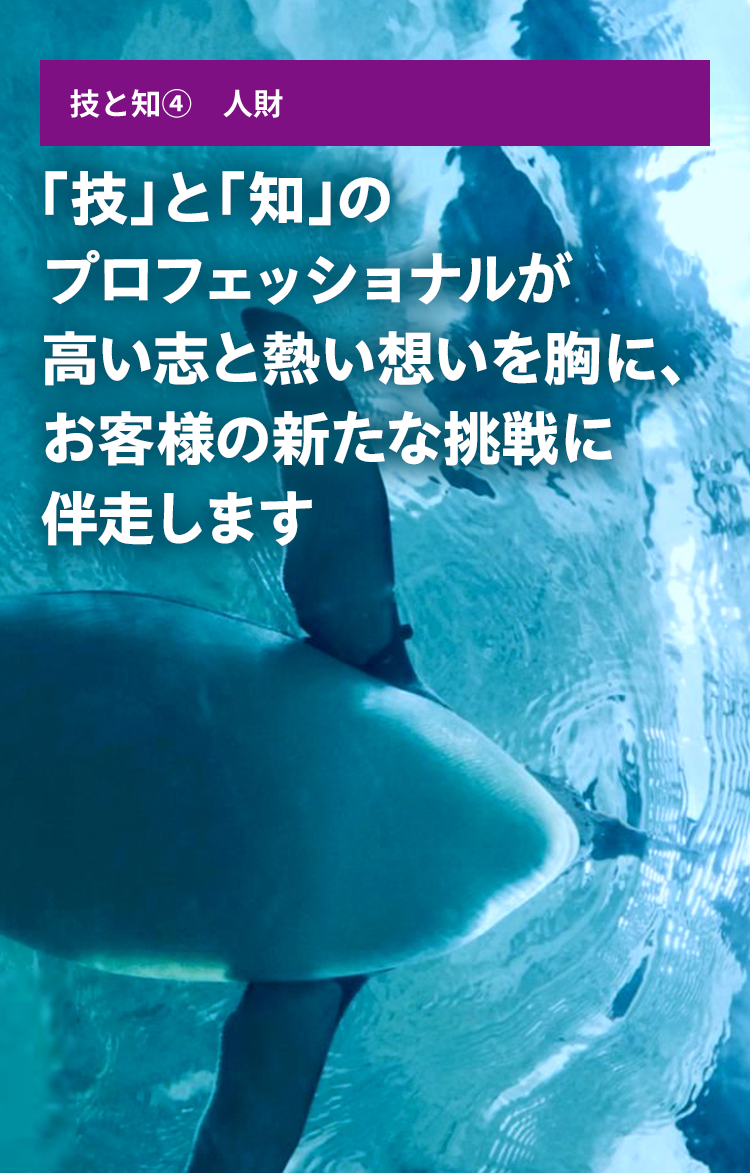 技と知④ 人財 「技」と「知」のプロフェッショナルが高い志と熱い想いを胸に、お客様の新たな挑戦に伴走します