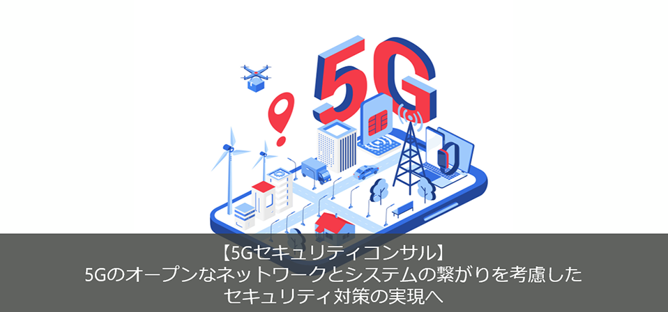 【5Gセキュリティコンサル】 5Gのオープンなネットワークとシステムの繋がりを考慮したセキュリティ対策の実現へ