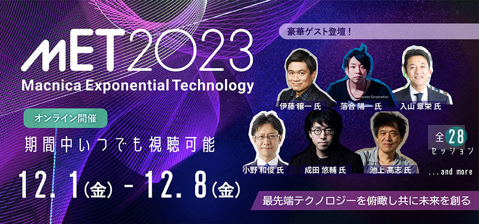 MET2023 Macnica Exponential Technology　最先端テクノロジーを俯瞰しともに未来を創る　12月1日金曜日から12月8日金曜日までオンライン開催。全28セッションが期間中いつでも視聴可能。ただし一部公開日が異なるセッションがございます。ゲストは入山章栄氏、伊藤穣一氏、落合陽一氏、小野和俊氏、池上高志氏、成田悠輔氏など