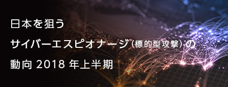 日本を狙うサイバーエスピオナージ（標的型攻撃）の動向 2018年上半期