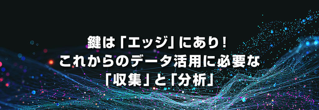 鍵は「エッジ」にあり!これからのデータ活用に必要な「収集」と「分析」