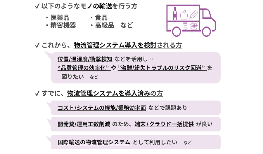 ・ 「位置情報・温湿度・衝撃」等 で品質管理を簡単に、かつ業務効率も上げたい方 ・ 「位置情報を把握し、盗難、紛失等配送トラブルのリスクを軽減」したい方 ・ 「医療機関・食品販売・工場・建設現場等への輸送」を扱う企業、保険会社の方 ・ 物流監視デバイスを導入済だが、「コスト・機能・業務効率」等で課題がある方 ・ 「物流監視デバイスだけでなく、クラウドまで一括提供可能なシステム」を探している方 ・ 物流監視システムを自社で構築したいが、「開発費や工数がかかるのが心配」な方 ・ 「物流のアセットトラッキング」を導入/提案したいが、まずはどのような製品があるか勉強してみたい方 ・ 「国際輸送」にも効率よく活用したい方