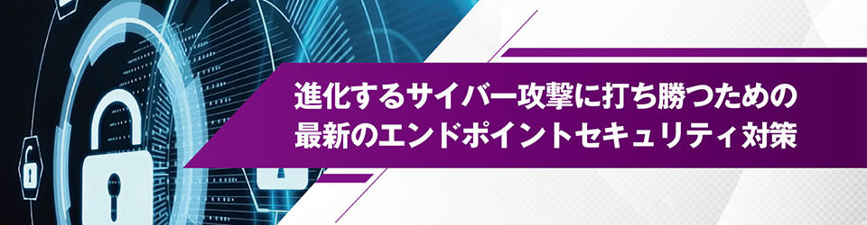 進化するサイバー攻撃に打ち勝つための 最新のエンドポイントセキュリティ対策