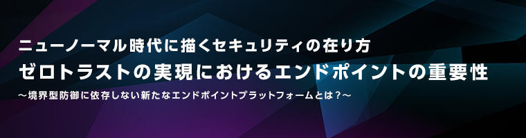 ニューノーマル時代に描くセキュリティの在り方 ゼロトラストの実現におけるエンドポイントの重要性
