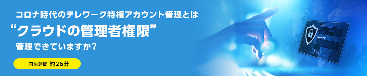 【セミナー動画】コロナ時代のテレワーク特権アカウント管理とは“クラウドの管理者権限”管理できていますか？