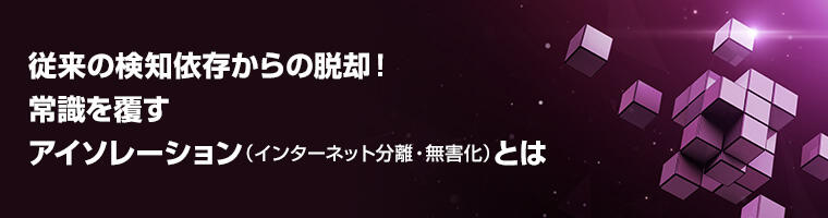 従来の検知依存からの脱却! 常識を覆すアイソレーション(インターネット分離・無害化)とは