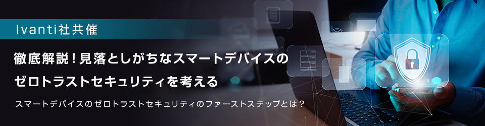 【Ivanti社共催】徹底解説!見落としがちな スマートデバイスのゼロトラストセキュリティを考える