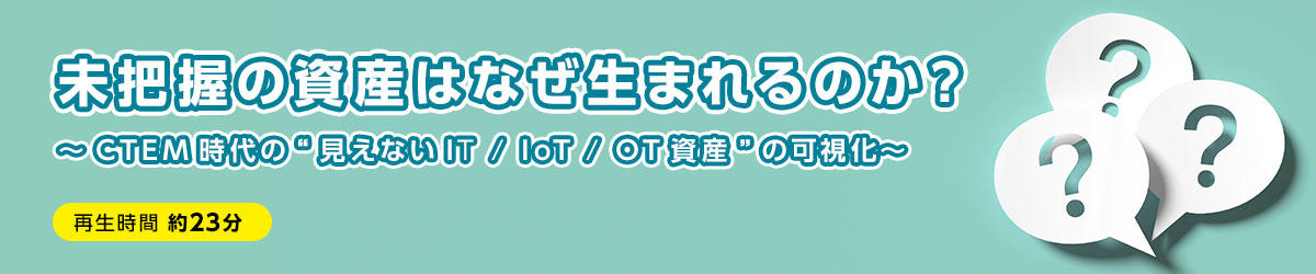 未把握の資産はなぜ生まれるのか？ ～CTEM時代の“見えないIT/IoT/OT資産”の可視化～