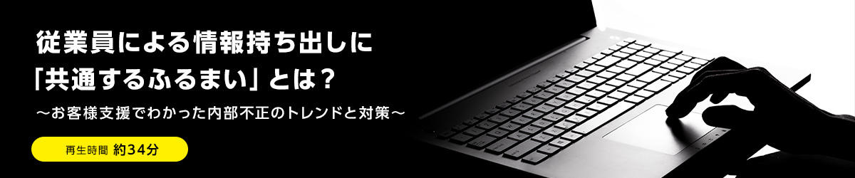 従業員による情報持ち出しに「共通するふるまい」とは？ ～お客様支援でわかった内部不正のトレンドと対策～