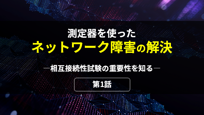 測定器を使ったネットワーク障害の解決 第1話 相互接続性試験の重要性を知る