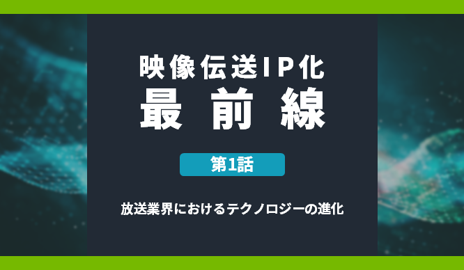 映像伝送IP化最前線 第1話 放送業界におけるテクノロジーの進化