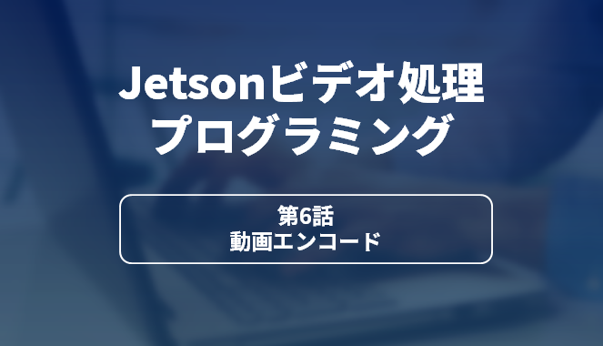 Jetsonビデオ処理プログラミング 第6話 動画エンコード
