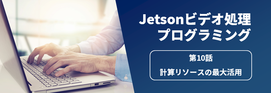Jetsonビデオ処理プログラミング　第10話 計算リソースの最大活用