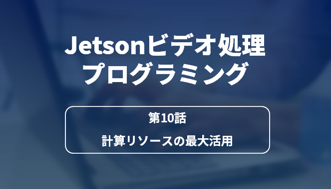 Jetsonビデオ処理プログラミング 第10話 計算リソースの最大活用