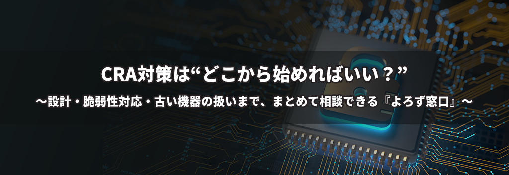 CRA対策は“どこから始めればいい？” ～設計・脆弱性対応・古い機器の扱いまで、まとめて相談できる『よろず窓口』～