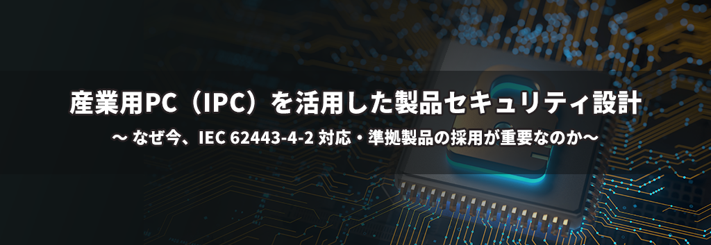 産業用 PC (IPC) を活用した製品セキュリティ設計：なぜ今、IEC 62443-4-2対応・準拠製品の採用が重要なのか