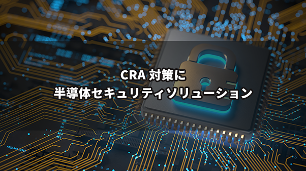 欧州サイバー・レジリエンス法 (CRA) への対応を加速!半導体セキュリティソリューション