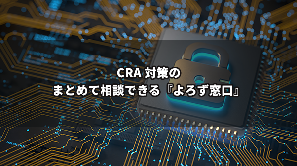 CRA対策は“どこから始めればいい？” ～設計・脆弱性対応・古い機器の扱いまで、まとめて相談できる『よろず窓口』～