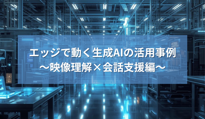 エッジで動く生成AIの活用事例～映像理解&times;会話支援編～