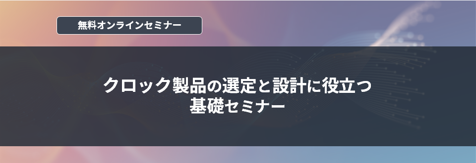 [オンラインセミナー] クロック製品の選定と設計に役立つ基礎セミナー <無料>