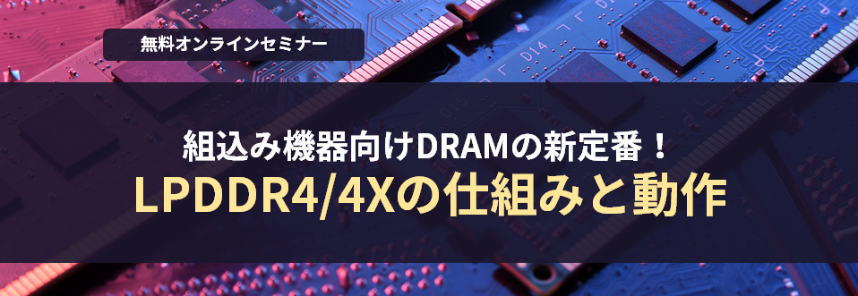 [オンラインセミナー] 組込み機器向けDRAMの新定番！LPDDR4/4Xの仕組みと動作 <無料>