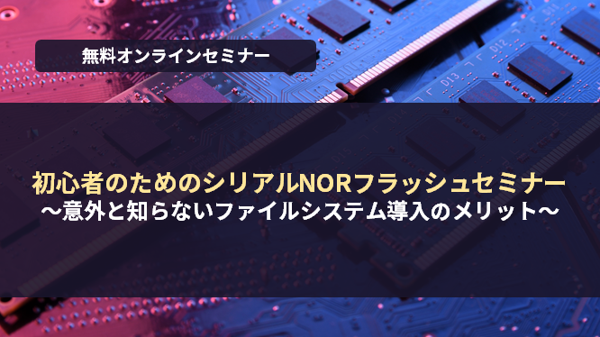 [オンラインセミナー] 初心者のためのシリアルNORフラッシュセミナー ～意外と知らないファイルシステム導入のメリット～ <無料>