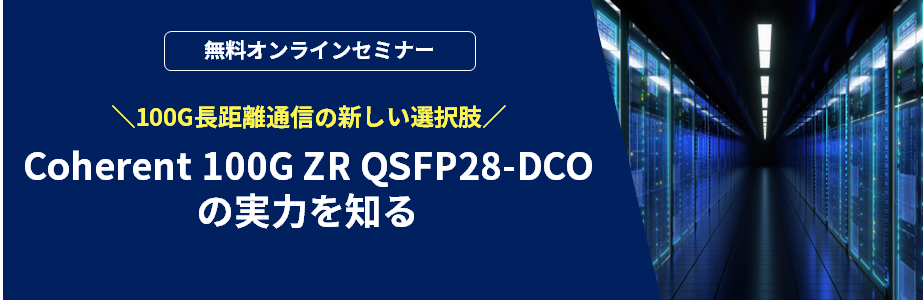 [オンラインセミナー] 100G長距離通信の新しい選択肢、「Coherent 100G ZR QSFP28-DCO」の実力を知る	 <無料>