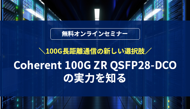[オンラインセミナー] 100G長距離通信の新しい選択肢、「Coherent 100G ZR QSFP28-DCO」の実力を知る	 <無料>