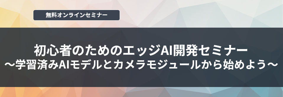 [オンラインセミナー] 初心者のためのエッジAI開発セミナー～学習済みAIモデルとカメラモジュールから始めよう～ <無料>