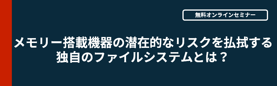 [オンラインセミナー] メモリー搭載機器の潜在的なリスクを払拭する独自のファイルシステムとは？ <無料>