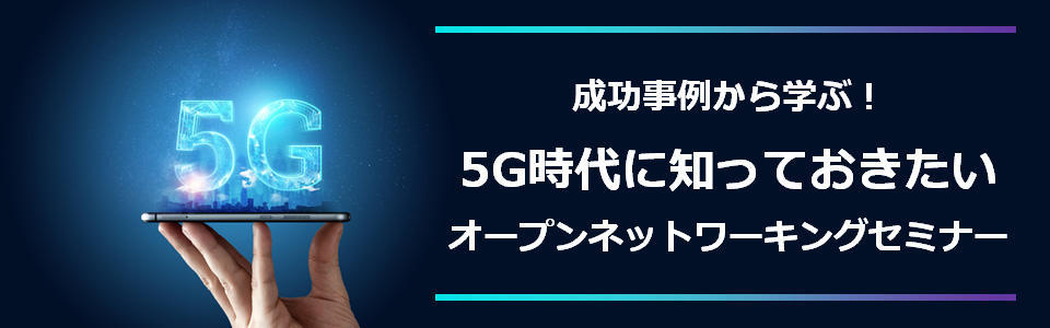 [セミナー] 成功事例から学ぶ！ 5G時代に知っておきたいオープンネットワーキングセミナー <無料>