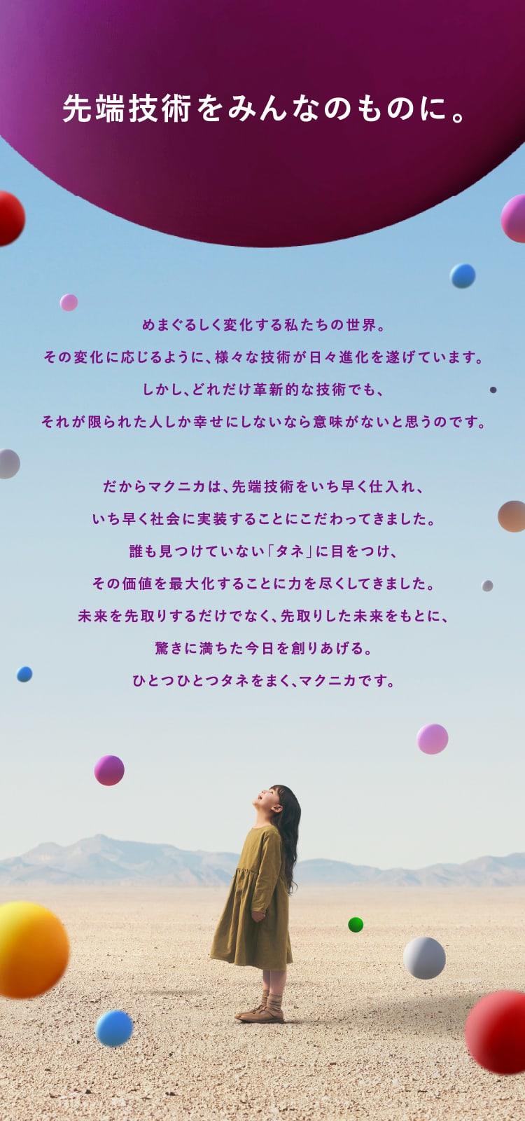 先端技術をみんなのものに。めまぐるしく変化する私たちの世界。その変化に応じるように、様々な技術が日々進化を遂げています。しかし、どれだけ革新的な技術でも、それが限られた人しか幸せにしないなら意味がないと思うのです。だからマクニカは、 先端技術をいち早く仕入れ、いち早く社会に実装することにこだわってきました。誰も見つけていない 「タネ」に目をつけ、その価値を最大化することに力を尽くしてきました。未来を先取りするだけでなく、先取りした未来をもとに、驚きに満ちた今日を創りあげる。ひとつひとつタネをまく、マクニカです。